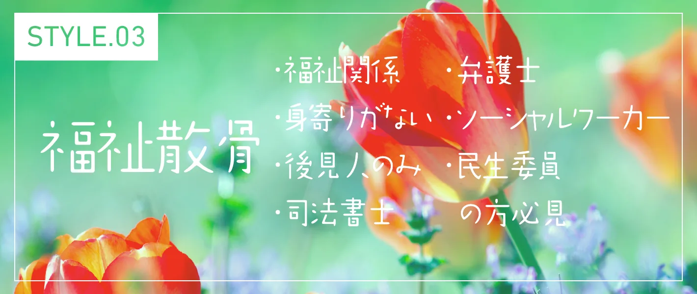 STYLE.03 福祉散骨 ・福祉関係 ・身寄りがない ・後見人のみ ・司法書士 ・弁護士 ・ソーシャルワーカー ・民生委員の方必見