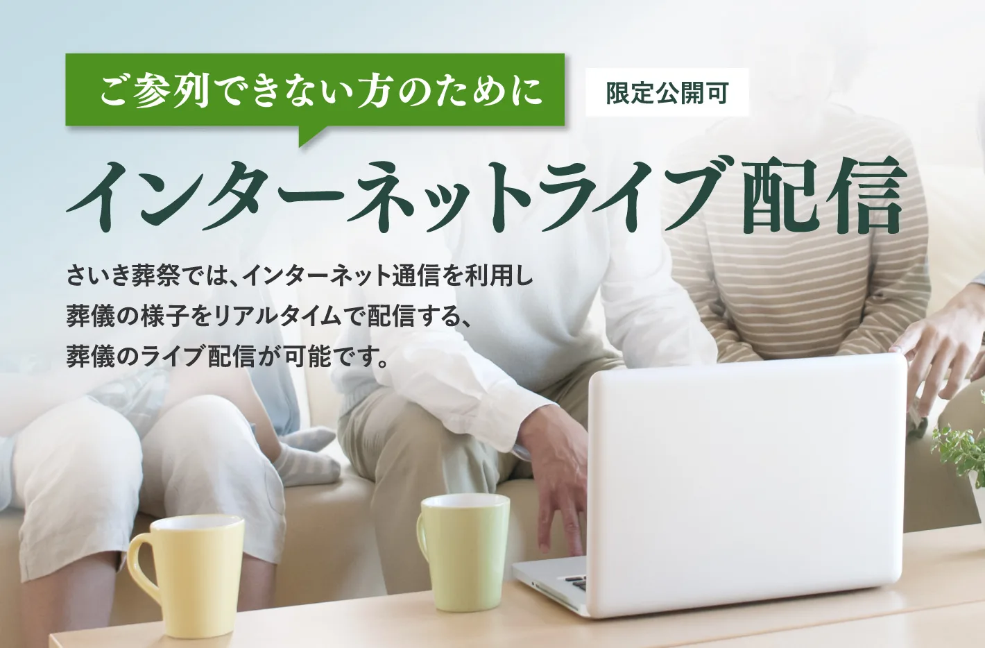 ご参列できない方のために（限定公開可） インターネットライブ配信 — さいき葬祭では、インターネット通信を利用し葬儀の様子をリアルタイムで配信する、葬儀のライブ配信が可能です。